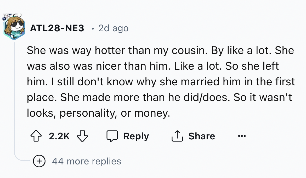 number - ATL28NE3 2d ago She was way hotter than my cousin. By a lot. She was also was nicer than him. a lot. So she left him. I still don't know why she married him in the first place. She made more than he diddoes. So it wasn't looks, personality, or mo